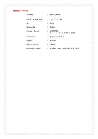 PERSONAL PROFILE
Address : Deira, Dubai
Age & Date of Birth : 25, 26.07.1989
Sex : Male
Nationality : Indian
Passport Details : K8525461
From 16-1-2013 To 15-1-2023
Visa Status : Employment Visa
Religion : Muslim
Marital Status : Single
Languages Known : English, Hindi, Malayalam and Tamil
 