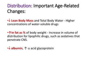Distribution: Important Age-Related
Changes:
• Lean Body Mass and Total Body Water - Higher
concentrations of water-soluble drugs
•↑in fat as % of body weight - Increase in volume of
distribution for lipophilic drugs, such as sedatives that
penetrate CNS.
• albumin, ↑  acid glycoprotein
 