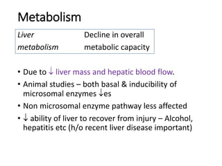 Metabolism
Liver Decline in overall
metabolism metabolic capacity
• Due to  liver mass and hepatic blood flow.
• Animal studies – both basal & inducibility of
microsomal enzymes es
• Non microsomal enzyme pathway less affected
•  ability of liver to recover from injury – Alcohol,
hepatitis etc (h/o recent liver disease important)
 