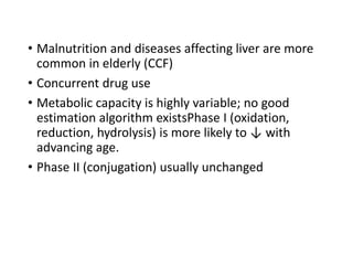 • Malnutrition and diseases affecting liver are more
common in elderly (CCF)
• Concurrent drug use
• Metabolic capacity is highly variable; no good
estimation algorithm existsPhase I (oxidation,
reduction, hydrolysis) is more likely to ↓ with
advancing age.
• Phase II (conjugation) usually unchanged
 