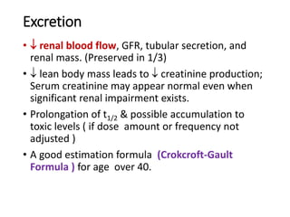 Excretion
•  renal blood flow, GFR, tubular secretion, and
renal mass. (Preserved in 1/3)
•  lean body mass leads to  creatinine production;
Serum creatinine may appear normal even when
significant renal impairment exists.
• Prolongation of t1/2 & possible accumulation to
toxic levels ( if dose amount or frequency not
adjusted )
• A good estimation formula (Crokcroft-Gault
Formula ) for age over 40.
 