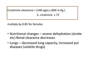 Creatinine clearance = (140-age) x (BW in Kg )
S. creatinine x 72
multiply by 0.85 for females
• Nutritional changes – severe dehydration (stroke
etc) Renal clearance decreases
• Lungs – decreased lung capacity, increased pul
diseases (volatile drugs)
 