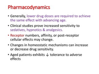 Pharmacodynamics
• Generally, lower drug doses are required to achieve
the same effect with advancing age.
• Clinical studies prove increased sensitivity to
sedatives, hypnotics & analgesics.
• Receptor numbers, affinity, or post-receptor
cellular effects may change.
• Changes in homeostatic mechanisms can increase
or decrease drug sensitivity.
• Aged patients exhibits ↓ tolerance to adverse
effects
 