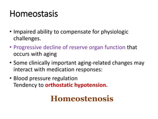 Homeostasis
• Impaired ability to compensate for physiologic
challenges.
• Progressive decline of reserve organ function that
occurs with aging
• Some clinically important aging-related changes may
interact with medication responses:
• Blood pressure regulation
Tendency to orthostatic hypotension.
Homeostenosis
 