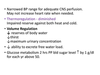 • Narrowed BP range for adequate CNS perfusion.
May not increase heart rate when needed.
• Thermoregulation - diminished
Impaired reserve against both heat and cold.
• Volume Regulation
↓ reserves of body water
↓thirst
↓maximum urinary concentration
• ↓ ability to excrete free water load.
• Glucose metabolism 2 hrs PP bld sugar level  by 1 g/dl
for each yr above 50.
 