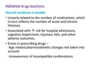 Adverse drug reactions
Overall incidence is double
• Linearly related to the number of medications, which
in turn reflects the number of acute and chronic
illnesses.
• Associated with ↑ risk for hospital admissions,
cognitive impairment, injurious falls, and other
adverse outcomes.
• Errors in prescribing drugs –
-Age related pharmacokinetic changes not taken into
account
-Unawareness of incompatible combinations.
 