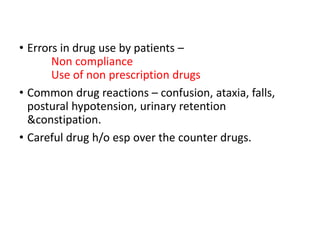 • Errors in drug use by patients –
Non compliance
Use of non prescription drugs
• Common drug reactions – confusion, ataxia, falls,
postural hypotension, urinary retention
&constipation.
• Careful drug h/o esp over the counter drugs.
 