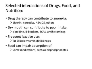 Selected interactions of Drugs, Food, and
Nutrition:
• Drug therapy can contribute to anorexia:
digoxin, narcotics, NSAIDS, others
• Dry mouth can contribute to poor intake:
clonidine, B-blockers, TCAs, antihistamines
• Frequent laxative use:
fat soluble vitamin deficiencies
• Food can impair absorption of:
Some medications, such as bisphosphonates
 