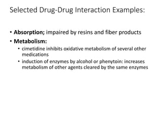 Selected Drug-Drug Interaction Examples:
• Absorption; impaired by resins and fiber products
• Metabolism:
• cimetidine inhibits oxidative metabolism of several other
medications
• induction of enzymes by alcohol or phenytoin: increases
metabolism of other agents cleared by the same enzymes
 