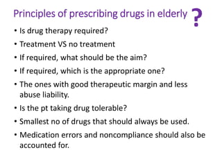 Principles of prescribing drugs in elderly
• Is drug therapy required?
• Treatment VS no treatment
• If required, what should be the aim?
• If required, which is the appropriate one?
• The ones with good therapeutic margin and less
abuse liability.
• Is the pt taking drug tolerable?
• Smallest no of drugs that should always be used.
• Medication errors and noncompliance should also be
accounted for.
?
 