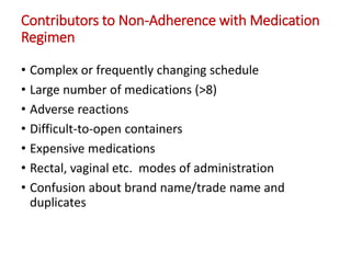 Contributors to Non-Adherence with Medication
Regimen
• Complex or frequently changing schedule
• Large number of medications (>8)
• Adverse reactions
• Difficult-to-open containers
• Expensive medications
• Rectal, vaginal etc. modes of administration
• Confusion about brand name/trade name and
duplicates
 