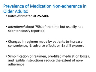 Prevalence of Medication Non-adherence in
Older Adults:
• Rates estimated at 25-50%
• Intentional about 75% of the time but usually not
spontaneously reported
• Changes in regimen made by patients to increase
convenience, ↓ adverse effects or ↓refill expense
• Simplification of regimen, pre-filled medication boxes,
and legible instructions reduce the extent of non-
adherence
 
