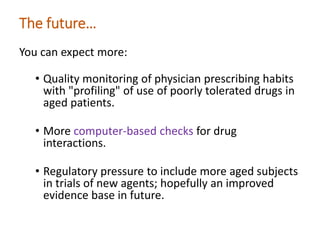 The future…
You can expect more:
• Quality monitoring of physician prescribing habits
with "profiling" of use of poorly tolerated drugs in
aged patients.
• More computer-based checks for drug
interactions.
• Regulatory pressure to include more aged subjects
in trials of new agents; hopefully an improved
evidence base in future.
 