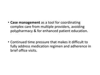 • Case management as a tool for coordinating
complex care from multiple providers, avoiding
polypharmacy & for enhanced patient education.
• Continued time pressure that makes it difficult to
fully address medication regimen and adherence in
brief office visits.
 