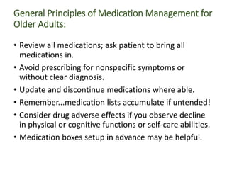 General Principles of Medication Management for
Older Adults:
• Review all medications; ask patient to bring all
medications in.
• Avoid prescribing for nonspecific symptoms or
without clear diagnosis.
• Update and discontinue medications where able.
• Remember...medication lists accumulate if untended!
• Consider drug adverse effects if you observe decline
in physical or cognitive functions or self-care abilities.
• Medication boxes setup in advance may be helpful.
 