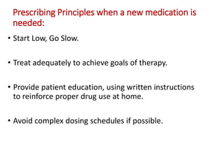 Prescribing Principles when a new medication is
needed:
• Start Low, Go Slow.
• Treat adequately to achieve goals of therapy.
• Provide patient education, using written instructions
to reinforce proper drug use at home.
• Avoid complex dosing schedules if possible.
 