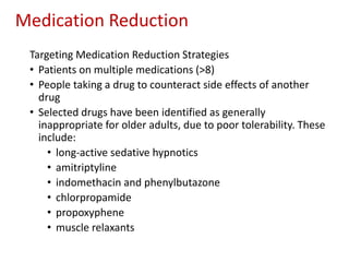 Medication Reduction
Targeting Medication Reduction Strategies
• Patients on multiple medications (>8)
• People taking a drug to counteract side effects of another
drug
• Selected drugs have been identified as generally
inappropriate for older adults, due to poor tolerability. These
include:
• long-active sedative hypnotics
• amitriptyline
• indomethacin and phenylbutazone
• chlorpropamide
• propoxyphene
• muscle relaxants
 