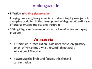 Aminoguanide
• Effective in halting glycosylation,
• In aging process, glycosylation is considered to play a major role
alongside oxidation in the development of degenerative diseases
of arterial system, the eye and the brain.
• 300mg/day, is recommended as part of an effective anti-aging
program
Anacervix
• A "smart drug" medication - combines the vasoregulatory
action of Vincamine , with the cerebral metabolic
activation of Piracetam
• It wakes up the brain and focuses thinking and
concentration
 