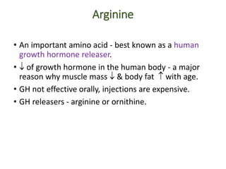 Arginine
• An important amino acid - best known as a human
growth hormone releaser.
•  of growth hormone in the human body - a major
reason why muscle mass  & body fat  with age.
• GH not effective orally, injections are expensive.
• GH releasers - arginine or ornithine.
 