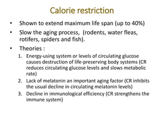 Calorie restriction
• Shown to extend maximum life span (up to 40%)
• Slow the aging process, (rodents, water fleas,
rotifers, spiders and fish).
• Theories :
1. Energy-using system or levels of circulating glucose
causes destruction of life-preserving body systems (CR
reduces circulating glucose levels and slows metabolic
rate)
2. Lack of melatonin an important aging factor (CR inhibits
the usual decline in circulating melatonin levels)
3. Decline in immunological efficiency (CR strengthens the
immune system)
 