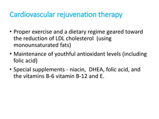 Cardiovascular rejuvenation therapy
• Proper exercise and a dietary regime geared toward
the reduction of LDL cholesterol (using
monounsaturated fats)
• Maintenance of youthful antioxidant levels (including
folic acid)
• Special supplements - niacin, DHEA, folic acid, and
the vitamins B-6 vitamin B-12 and E.
 