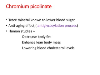 Chromium picolinate
• Trace mineral known to lower blood sugar
• Anti-aging effect,( antiglycosylation process)
• Human studies –
Decrease body fat
Enhance lean body mass
Lowering blood cholesterol levels
 