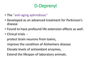 D-Deprenyl
• The "anti-aging aphrodisiac"
• Developed as an advanced treatment for Parkinson's
disease
• Found to have profound life-extension effects as well.
• Clinical trials -
protect brain neurons from toxins,
improve the condition of Alzheimers disease
Elevate levels of antioxidant enzymes,
Extend the lifespan of laboratory animals.
 