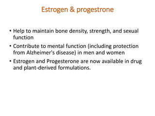 Estrogen & progestrone
• Help to maintain bone density, strength, and sexual
function
• Contribute to mental function (including protection
from Alzheimer's disease) in men and women
• Estrogen and Progesterone are now available in drug
and plant-derived formulations.
 