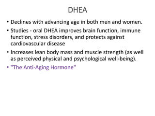 DHEA
• Declines with advancing age in both men and women.
• Studies - oral DHEA improves brain function, immune
function, stress disorders, and protects against
cardiovascular disease
• Increases lean body mass and muscle strength (as well
as perceived physical and psychological well-being).
• "The Anti-Aging Hormone"
 