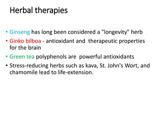 Herbal therapies
• Ginseng has long been considered a "longevity" herb
• Ginko bilboa - antioxidant and therapeutic properties
for the brain
• Green tea polyphenols are powerful antioxidants
• Stress-reducing herbs such as kava, St. John's Wort, and
chamomile lead to life-extension.
 