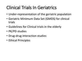 Clinical Trials In Geriatrics
• Under-representation of the geriatric population
• Geriatric Minimum Data Set (GMDS) for clinical
trials
• Guidelines for Clinical trials in the elderly
• PK/PD studies
• Drug-drug interaction studies
• Ethical Principles
 