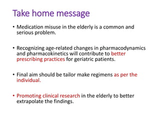 Take home message
• Medication misuse in the elderly is a common and
serious problem.
• Recognizing age-related changes in pharmacodynamics
and pharmacokinetics will contribute to better
prescribing practices for geriatric patients.
• Final aim should be tailor make regimens as per the
individual.
• Promoting clinical research in the elderly to better
extrapolate the findings.
 