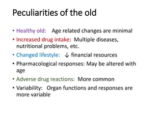 Peculiarities of the old
• Healthy old: Age related changes are minimal
• Increased drug intake: Multiple diseases,
nutritional problems, etc.
• Changed lifestyle: ↓ financial resources
• Pharmacological responses: May be altered with
age
• Adverse drug reactions: More common
• Variability: Organ functions and responses are
more variable
 