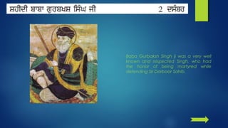 Baba Gurbaksh Singh ji was a very well
known and respected Singh, who had
the honor of being martyred while
defending Sri Darbaar Sahib.

 