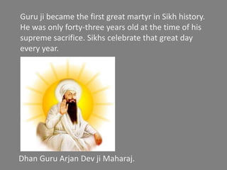 Shahidi Dhan Dhan Shri Guru Arjan Dev ji Maharaj
GURU ARJAN DEV JI is the fifth Guru of the Sikhs.
GURU ARJAN DEV JI was born on 1563 in GOINDVAL SAHIB.
He was the youngest son of GURU RAM DAS JI and BIBI BHANI JI.
GURU ARJAN DEV JI had two brothers- PRITHI CHAND and BABA MAHADEV JI
GURU ARJAN DEV JI was married to MATA GANGA JI.
GURU ARJAN DEV JI had one son- GURU HARGOBIND JI.
He assumed Gurgaddi on August 31, 1581.
GURU JI got the GURUSHIP from his father GURU RAM DAS JI on 1591.
GURU JI got martyrdom on 1606, after the orders of MUGHAL Emperor Jahangir
in Lahore.
Guru Arjan included the compositions of both
Hindu and Muslim saints which he considered
consistent with the teachings of Sikhism.
In 1606, the Muslim Emperor Jahangir ordered
that he be tortured and sentenced to death
after he refused to remove all Islamic and
Hindu references from the Holy book.
He was made to sit on a burning hot sheet
while boiling hot sand was poured over his
body.
After enduring five days of unrelenting torture
Guru Arjan was taken for a bath in the river.
As thousands watched he entered the river
never to be seen again.
Guru ji became the first great martyr in Sikh history.
He was only forty-three years old at the time of his
supreme sacrifice. Sikhs celebrate that great day
every year.
Dhan Guru Arjan Dev ji Maharaj.
 