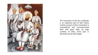 The martyrdom of the four sahibzade
is an important part of Sikh history
and the occasion of their martyrdom is
remembered and commemorated
both with great vigor, by large
numbers of Sikhs, every year in
December by the Sikh Sangat.

 