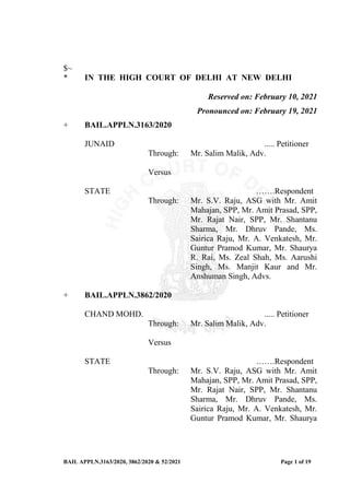 BAIL APPLN.3163/2020, 3862/2020 & 52/2021 Page 1 of 19
$~
* IN THE HIGH COURT OF DELHI AT NEW DELHI
Reserved on: February 10, 2021
Pronounced on: February 19, 2021
+ BAIL.APPLN.3163/2020
JUNAID ..... Petitioner
Through: Mr. Salim Malik, Adv.
Versus
STATE …….Respondent
Through: Mr. S.V. Raju, ASG with Mr. Amit
Mahajan, SPP, Mr. Amit Prasad, SPP,
Mr. Rajat Nair, SPP, Mr. Shantanu
Sharma, Mr. Dhruv Pande, Ms.
Sairica Raju, Mr. A. Venkatesh, Mr.
Guntur Pramod Kumar, Mr. Shaurya
R. Rai, Ms. Zeal Shah, Ms. Aarushi
Singh, Ms. Manjit Kaur and Mr.
Anshuman Singh, Advs.
+ BAIL.APPLN.3862/2020
CHAND MOHD. ..... Petitioner
Through: Mr. Salim Malik, Adv.
Versus
STATE …….Respondent
Through: Mr. S.V. Raju, ASG with Mr. Amit
Mahajan, SPP, Mr. Amit Prasad, SPP,
Mr. Rajat Nair, SPP, Mr. Shantanu
Sharma, Mr. Dhruv Pande, Ms.
Sairica Raju, Mr. A. Venkatesh, Mr.
Guntur Pramod Kumar, Mr. Shaurya
 