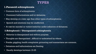 TYPES
1.Paranoid schizophrenia
• Common form of schizophrenia
• Prominent hallucinations and/or delusions.
• May develop at a later age than other types of schizophrenia.
• Speech and emotions may be unaffected.
• At risk for suicidal or violent behavior under influence of delusions.
2.Hebephrenic / Disorganized schizophrenia
• Behavior is disorganized and without purpose.
• Thoughts are disorganized , difficult to understand by others.
• Pranks, giggling, health complaints, grimacing and mannerisms are common.
• Delusions and hallucinations are fleeting.
• Usually develops between 15-25
 