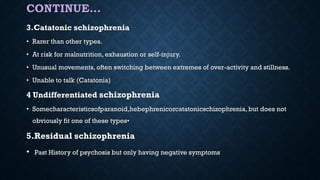 CONTINUE…
3.Catatonic schizophrenia
• Rarer than other types.
• At risk for malnutrition, exhaustion or self-injury.
• Unusual movements, often switching between extremes of over-activity and stillness.
• Unable to talk (Catatonia)
4 Undifferentiated schizophrenia
• Somecharacteristicsofparanoid,hebephrenicorcatatonicschizophrenia, but does not
obviously fit one of these types•
5.Residual schizophrenia
• Past History of psychosis but only having negative symptoms
 
