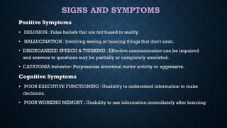 SIGNS AND SYMPTOMS
Positive Symptoms
• DELUSION : False beliefs that are not based in reality.
• HALLUCINATION : Involving seeing or hearing things that don't exist.
• DISORGANIZED SPEECH & THINKING : Effective communication can be impaired
and answers to questions may be partially or completely unrelated.
• CATATONIA behavior: Purposeless abnormal motor activity or aggressive.
Cognitive Symptoms
• POOR EXECUTIVE FUNCTIONING : Unability to understand information to make
decisions.
• POOR WORKING MEMORY : Unability to use information immediately after learning
 