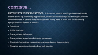 CONTINUE…
PSYCHIATRIC EVALUATION : A doctor or mental health professionalchecks
mental status by observing appearance, demeanor and askingabout thoughts, moods
and awareness. A person may be diagnosed itthey have at least 2 of the following
symptoms usually over a month :
• Delusions.
• Hallucinations.
• Disorganised behaviour
• Disorganised speech and thought processes.
• Catatonic behaviour, presenting as strong daze or hyperactivity
• Negative symptoms, impaired normal function
 