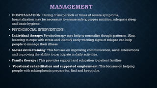 MANAGEMENT
• HOSPITALIZATION• During crisis periods or times of severe symptoms,
hospitalization may be necessary to ensure safety, proper nutrition, adequate sleep
and basic hygiene.
• PSYCHOSOCIAL INTERVENTIONS
• Individual therapy: Psychotherapy may help to normalize thought patterns . Also,
learning to cope with stress and identify early warning signs of relapse can help
people to manage their illness.
• Social skills training: This focuses on improving communication, social interactions
and improving the ability to participate in daily activities.
• Family therapy : This provides support and education to patient families
• Vocational rehabilitation and supported employment: This focuses on helping
people with schizophrenia prepare for, find and keep jobs.
 