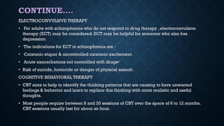 CONTINUE….
ELECTROCONVULSIVE THERAPY
• For adults with schizophrenia who do not respond to drug therapy , electroconvulsive
therapy (ECT) may be considered. ECT may be helpful for someone who also has
depression.
• The indications for ECT in schizophrenia are :
• Catatonic stupor & uncontrolled catatonic excitement.
• Acute exacerbations not controlled with drugs•
• Risk of suicide, homicide or danger of physical assault.
COGNITIVE BEHAVIORAL THERAPY
• CBT aims to help to identify the thinking patterns that are causing to have unwanted
feelings & behavior and learn to replace this thinking with more realistic and useful
thoughts.
• Most people require between 8 and 20 sessions of CBT over the space of 6 to 12 months.
CBT sessions usually last for about an hour.
 