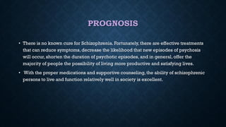 PROGNOSIS
• There is no known cure for Schizophrenia. Fortunately,there are effective treatments
that can reduce symptoms, decrease the likelihood that new episodes of psychosis
will occur, shorten the duration of psychotic episodes, and in general, offer the
majority of people the possibility of living more productive and satisfying lives.
• With the proper medications and supportive counseling, the ability of schizophrenic
persons to live and function relatively well in society is excellent.
 