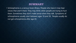 SUMMARY
• Schizophrenia is a serious brain illness. People who have it may hear
voices that aren't there. They may think other people are trying to hurt
them. Sometimes they don't make sense when they talk. Symptoms of
schizophrenia usually start between ages 16 and 30. People usually do
not get schizophrenia after age 45..
 