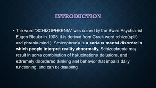 INTRODUCTION
• The word “SCHIZOPHRENIA” was coined by the Swiss Psychiatrist
Eugen Bleular in 1908. It is derived from Greek word schizo(split)
and phrenia(mind.). Schizophrenia is a serious mental disorder in
which people interpret reality abnormally. Schizophrenia may
result in some combination of hallucinations, delusions, and
extremely disordered thinking and behavior that impairs daily
functioning, and can be disabling.
 