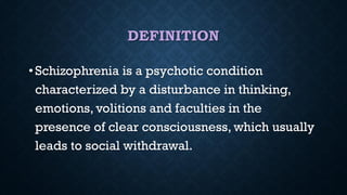 DEFINITION
• Schizophrenia is a psychotic condition
characterized by a disturbance in thinking,
emotions, volitions and faculties in the
presence of clear consciousness, which usually
leads to social withdrawal.
 