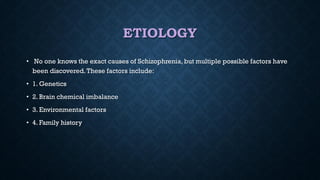 ETIOLOGY
• No one knows the exact causes of Schizophrenia, but multiple possible factors have
been discovered.These factors include:
• 1. Genetics
• 2. Brain chemical imbalance
• 3. Environmental factors
• 4. Family history
 