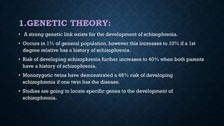 1.GENETIC THEORY:
• A strong genetic link exists for the development of schizophrenia.
• Occurs in 1% of general population, however this increases to 10% if a 1st
degree relative has a history of schizophrenia.
• Risk of developing schizophrenia further increases to 40% when both parents
have a history of schizophrenia.
• Monozygotic twins have demonstrated a 48% risk of developing
schizophrenia if one twin has the disease.
• Studies are going to locate specific genes to the development of
schizophrenia.
 