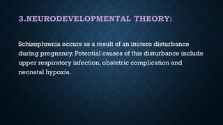 3.NEURODEVELOPMENTAL THEORY:
Schizophrenia occurs as a result of an inutero disturbance
during pregnancy. Potential causes of this disturbance include
upper respiratory infection, obstetric complication and
neonatal hypoxia.
 
